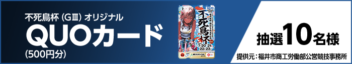 不死鳥杯(GIII)オリジナルQUOカード(500円分) 抽選10名様 提供元:福井市商工労働部公営競技事務所
