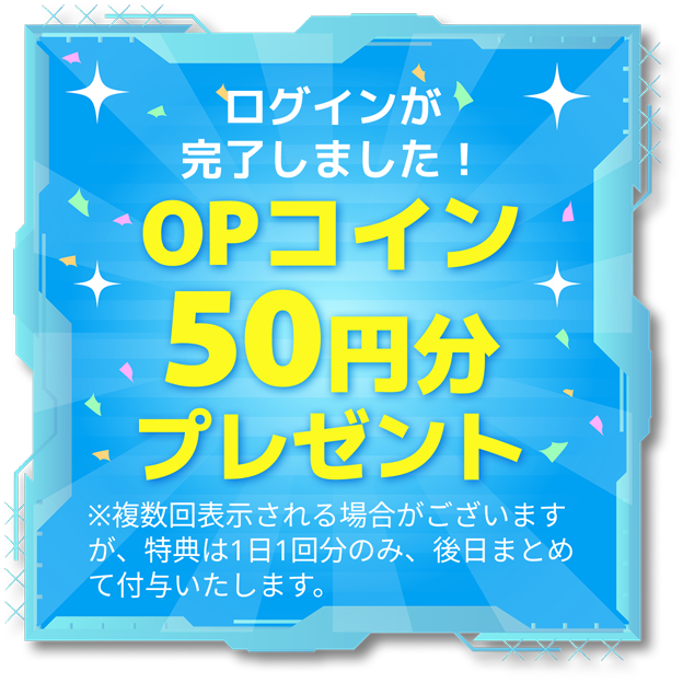 ログインが完了しました！OPコインプレゼント ※複数回表示される場合がございますが、特典は1日1回分のみ、後日まとめて付与いたします。