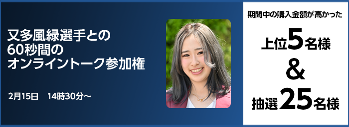 又多風緑選手との60秒間のオンライントーク参加権 期間中の購入金額が高かった上位5名様&抽選25名様 2月15日 14時30分〜