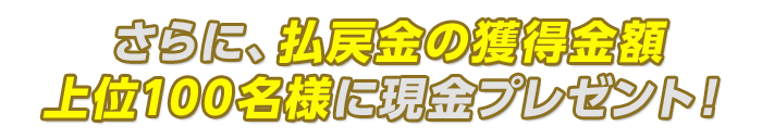 さらに、払戻金の獲得金額上位100名様に現金プレゼント!