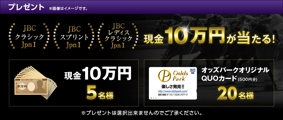 プレゼント ※画像はイメージです。 JBCクラシック(JpnI) JBCスプリント(JpnI) JBCレディスクラシック(JpnI)現金10万円が当たる! 現金10万円 5名様 オッズパークオリジナルQUOカード(500円分) 20名様 ※プレゼントは選択出来ませんのでご了承ください。