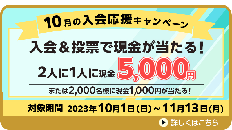 10月の入会応援キャンペーン　対象期間　2023年10月1日（日）～11月13日（月）　入会＆投票で現金が当たる！2人に1人に現金5,000円または2,000名様に現金1,000円が当たる！