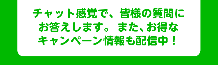 チャット感覚で、皆様の質問にお答えします。また、お得なキャンペーン情報も配信中！