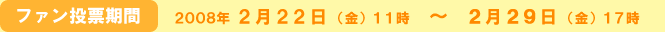 ファン投票期間　2008年 ２月２２日（金）１１時  ～  ２月２９日（金）１７時