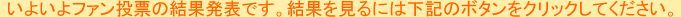いよいよファン投票の結果発表です。結果を見るには下記のボタンをクリックしてください。